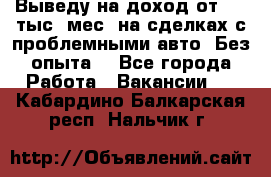 Выведу на доход от 400 тыс./мес. на сделках с проблемными авто. Без опыта. - Все города Работа » Вакансии   . Кабардино-Балкарская респ.,Нальчик г.